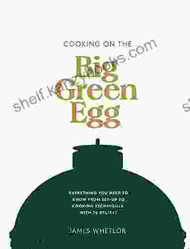 Cooking On The Big Green Egg: Everything You Need To Know From Set Up To Cooking Techniques With 70 Recipes