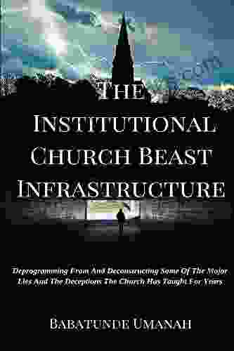 The Institutional Church Beast Infrastructure: Deprogramming From And Deconstructing Some Of The Major Lies And The Deceptions The Church Has Taught For Years