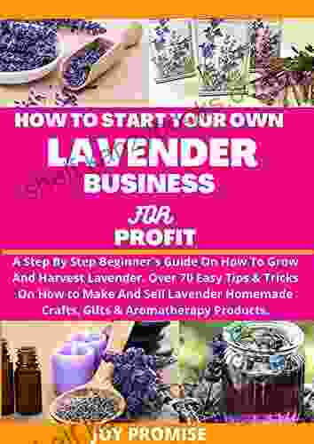 HOW TO START YOUR OWN LAVENDER BUSINESS FOR PROFIT : A STEP BY STEP BEGINNERS GUIDE ON HOW TO GROW AND HARVEST LAVENDER OVER 70 EASY TIPS AND TRICKS ON HOW TO MAKE SELL LAVENDER HOMEMADE CRAFTS