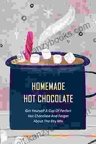 Homemade Hot Chocolate: Get Yourself A Cup Of Perfect Hot Chocolate And Forget About The Dry Mix