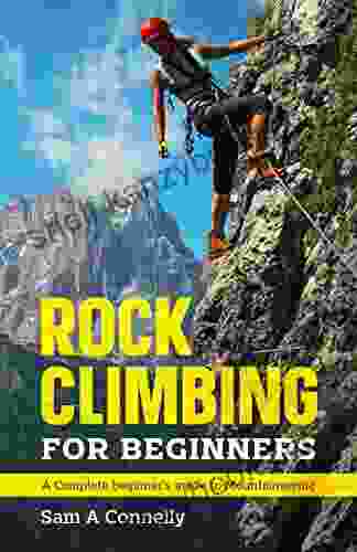 Rock Climbing For Beginners: A Complete Beginner S Guide To Mountaineering