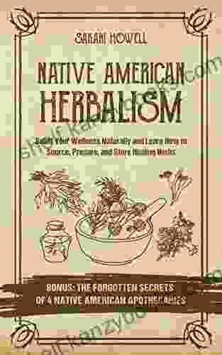 Native American Herbalism: Boost Your Wellness Naturally And Learn How To Source Prepare And Store Healing Herbs Bonus: The Forgotten Secrets Of 4 Native American Apothecaries