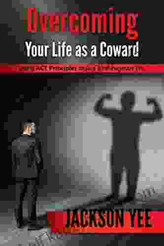 Overcoming Your Fears And Life As A Coward: Using ACT Principles To Live A Courageous Life